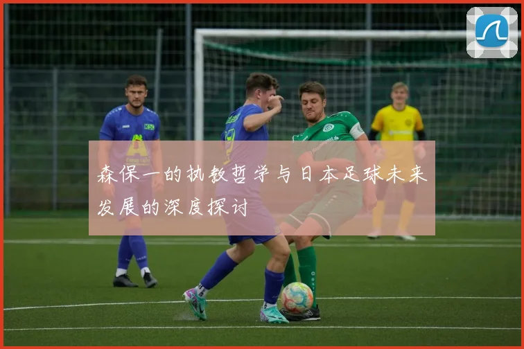 森保一的执教哲学与日本足球未来发展的深度探讨