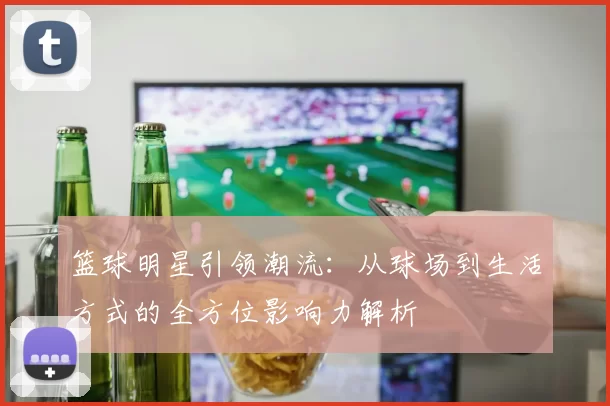 篮球明星引领潮流：从球场到生活方式的全方位影响力解析