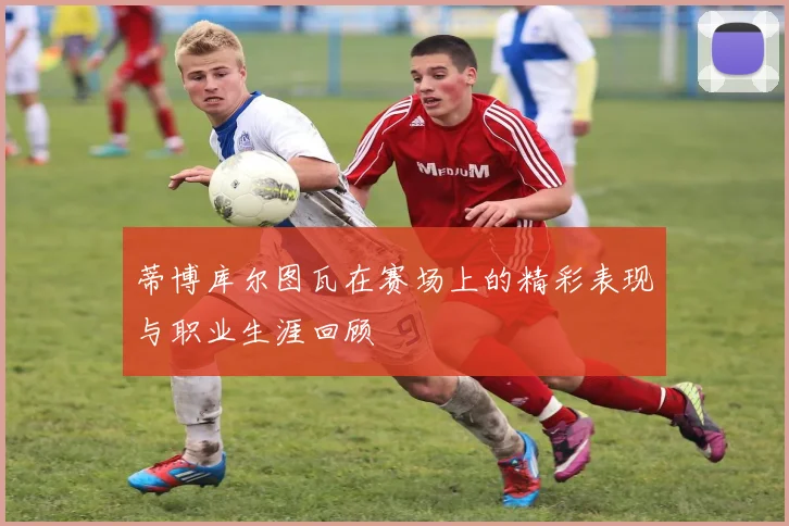 蒂博库尔图瓦在赛场上的精彩表现与职业生涯回顾