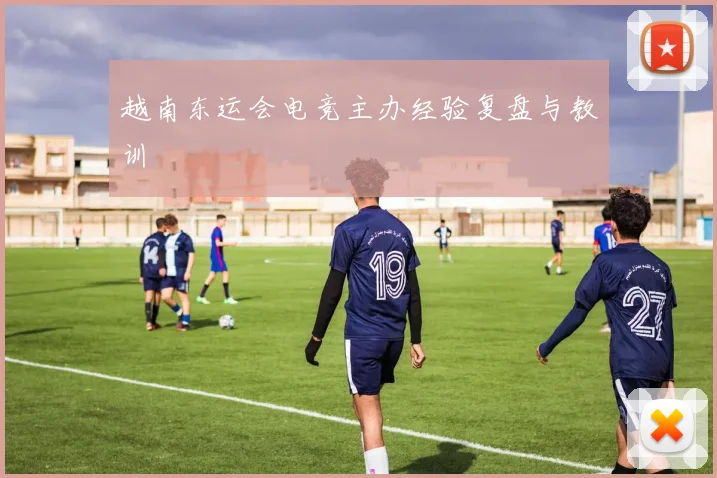 越南东运会电竞主办经验复盘与教训