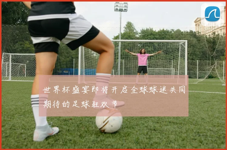 世界杯盛宴即将开启全球球迷共同期待的足球狂欢节