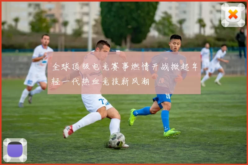 全球顶级电竞赛事燃情开战掀起年轻一代热血竞技新风潮