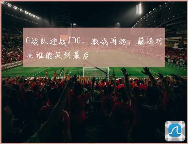 G战队迎战JDG，激战再起，巅峰对决谁能笑到最后