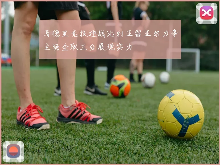 马德里竞技迎战比利亚雷亚尔力争主场全取三分展现实力