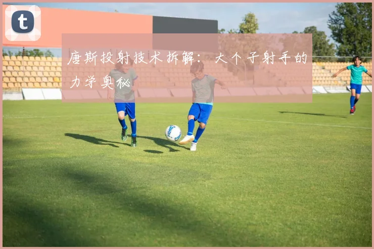 唐斯投射技术拆解：大个子射手的力学奥秘