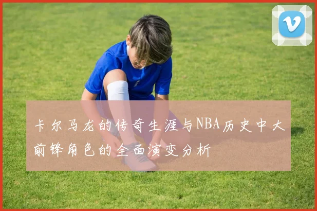 卡尔马龙的传奇生涯与NBA历史中大前锋角色的全面演变分析