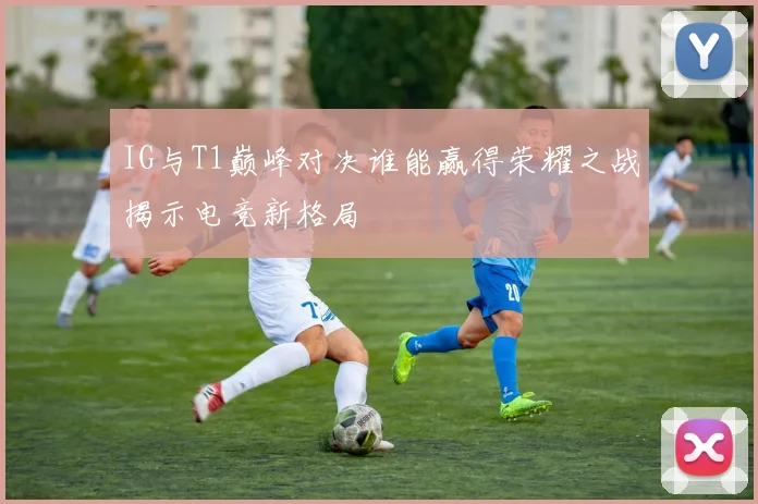 IG与T1巅峰对决谁能赢得荣耀之战揭示电竞新格局