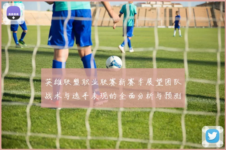 英雄联盟职业联赛新赛季展望团队战术与选手表现的全面分析与预测