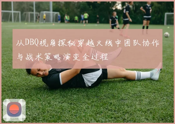 从DBQ视角探秘穿越火线中团队协作与战术策略演变全过程