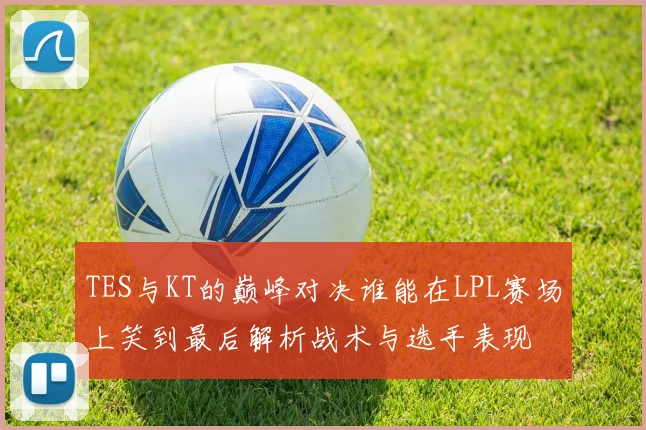 TES与KT的巅峰对决谁能在LPL赛场上笑到最后解析战术与选手表现