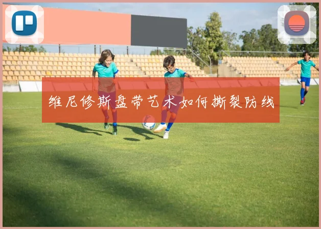 维尼修斯盘带艺术如何撕裂防线