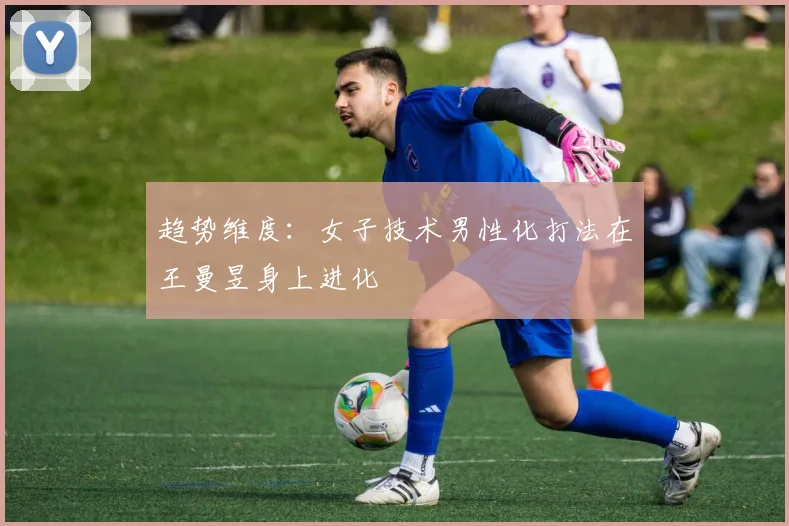 趋势维度：女子技术男性化打法在王曼昱身上进化